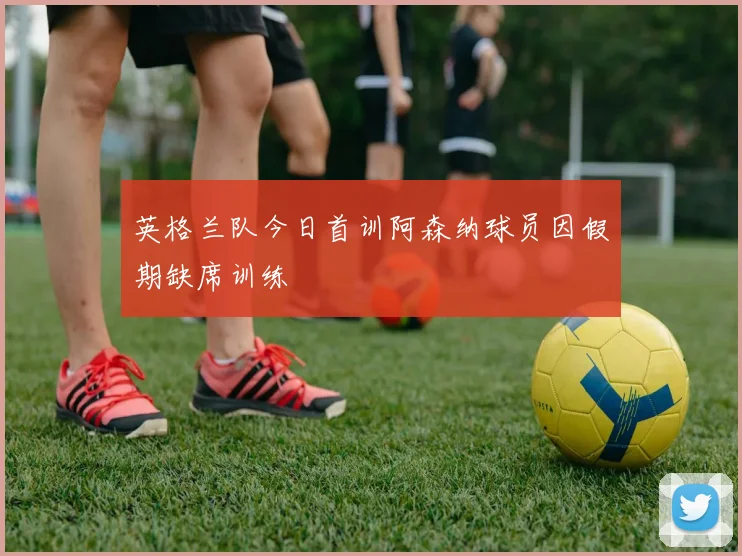 英格兰队今日首训阿森纳球员因假期缺席训练