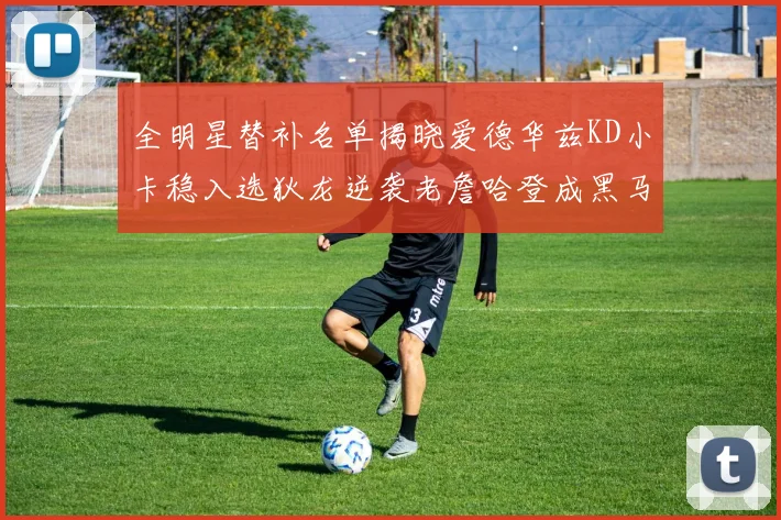 全明星替补名单揭晓爱德华兹KD小卡稳入选狄龙逆袭老詹哈登成黑马