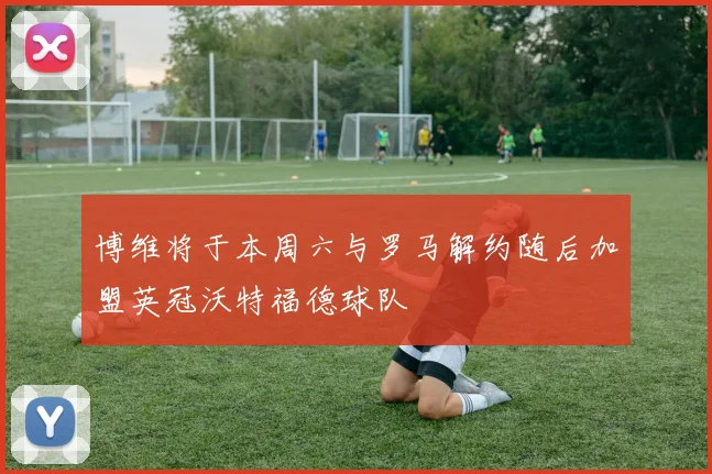 博维将于本周六与罗马解约随后加盟英冠沃特福德球队