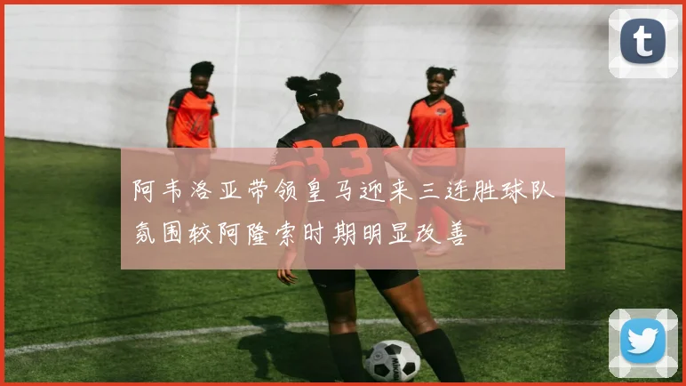 阿韦洛亚带领皇马迎来三连胜球队氛围较阿隆索时期明显改善