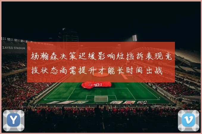 杨瀚森决策迟缓影响短挡拆表现竞技状态尚需提升才能长时间出战