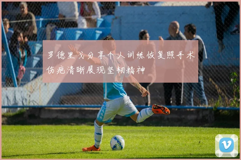 罗德里戈分享个人训练恢复照手术伤疤清晰展现坚韧精神