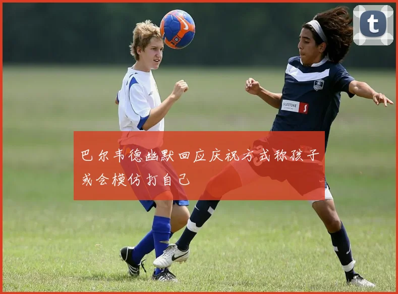 巴尔韦德幽默回应庆祝方式称孩子或会模仿打自己