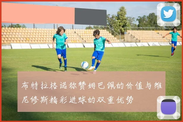 布特拉格诺称赞姆巴佩的价值与维尼修斯精彩进球的双重优势