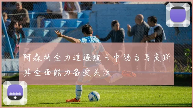 阿森纳全力追逐纽卡中场吉马良斯其全面能力备受关注