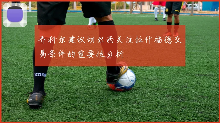 乔科尔建议切尔西关注拉什福德交易条件的重要性分析