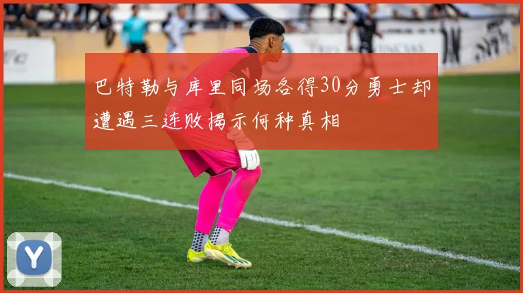 巴特勒与库里同场各得30分勇士却遭遇三连败揭示何种真相