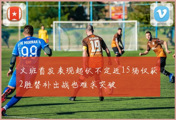 文班首发表现起伏不定近15场仅获2胜替补出战也难求突破