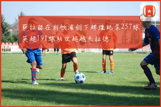 萨拉赫在利物浦创下辉煌纪录257球英超191球助攻超越杰拉德