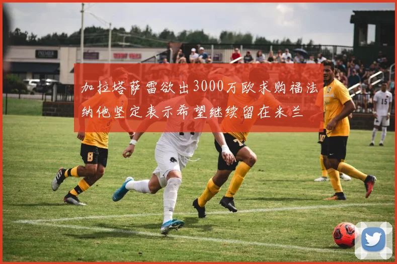 加拉塔萨雷欲出3000万欧求购福法纳他坚定表示希望继续留在米兰