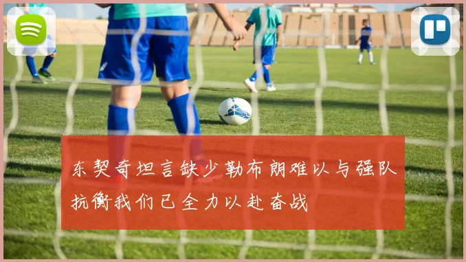 东契奇坦言缺少勒布朗难以与强队抗衡我们已全力以赴奋战