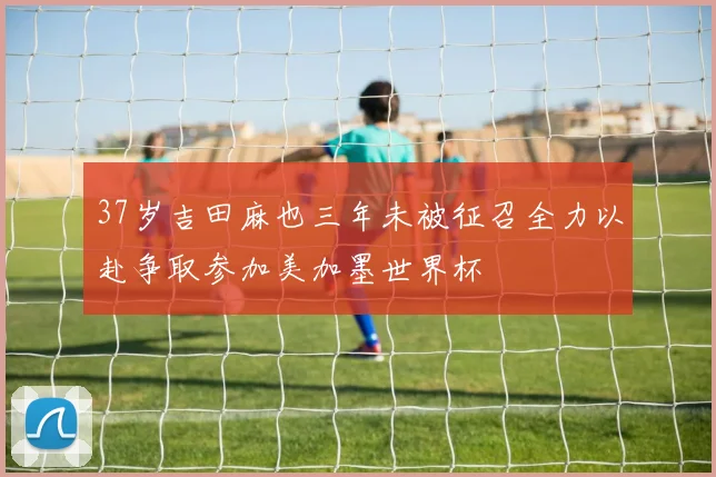 37岁吉田麻也三年未被征召全力以赴争取参加美加墨世界杯