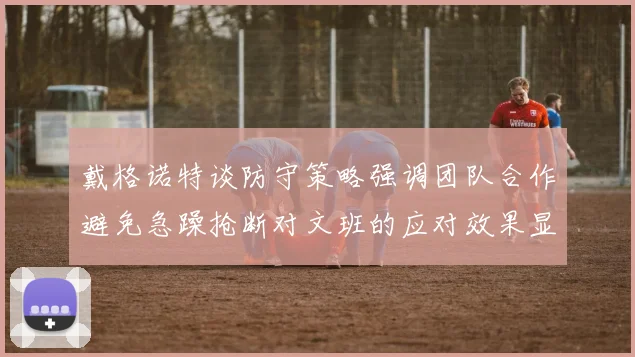 戴格诺特谈防守策略强调团队合作避免急躁抢断对文班的应对效果显著