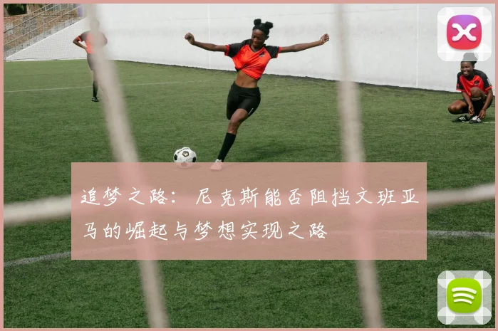 追梦之路：尼克斯能否阻挡文班亚马的崛起与梦想实现之路